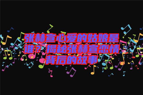 張赫宣心愛(ài)的姑娘是誰(shuí)？揭秘張赫宣戀情背后的故事