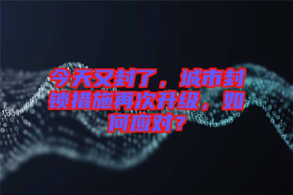 今天又封了，城市封鎖措施再次升級，如何應(yīng)對？