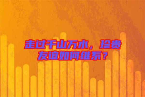 走過千山萬水，珍貴友誼如何維系？