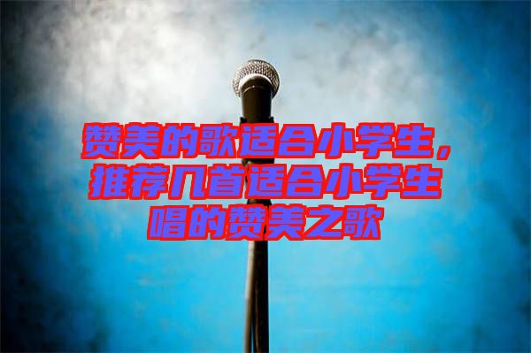 贊美的歌適合小學(xué)生，推薦幾首適合小學(xué)生唱的贊美之歌