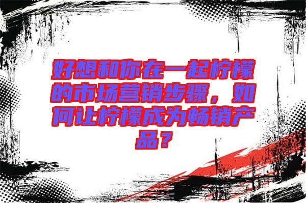 好想和你在一起檸檬的市場營銷步驟，如何讓檸檬成為暢銷產(chǎn)品？