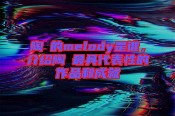 陶喆的melody是誰，介紹陶喆最具代表性的作品和成就