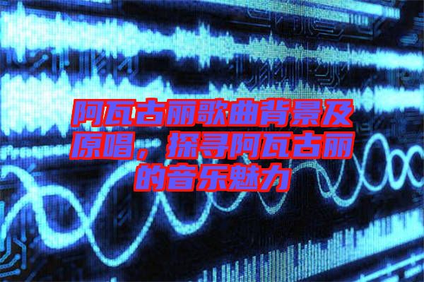 阿瓦古麗歌曲背景及原唱，探尋阿瓦古麗的音樂魅力