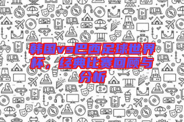 韓國vs巴西足球世界杯，經(jīng)典比賽回顧與分析