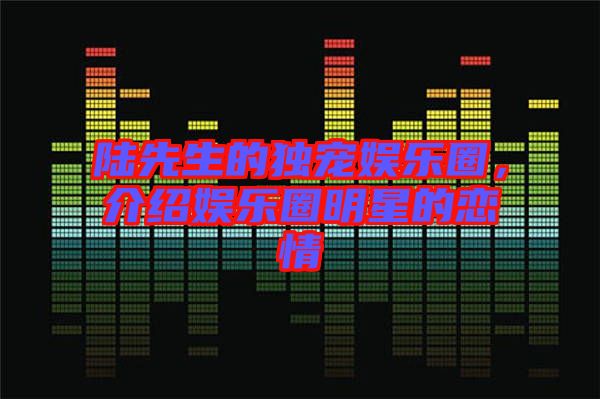 陸先生的獨(dú)寵娛樂圈，介紹娛樂圈明星的戀情