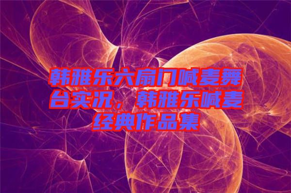 韓雅樂六扇門喊麥舞臺實(shí)況，韓雅樂喊麥經(jīng)典作品集