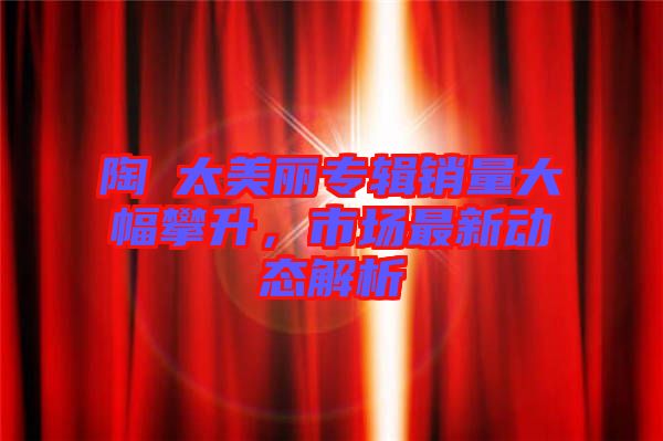 陶喆太美麗專輯銷量大幅攀升，市場最新動態(tài)解析