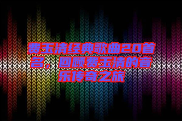 費(fèi)玉清經(jīng)典歌曲20首名，回顧費(fèi)玉清的音樂傳奇之旅