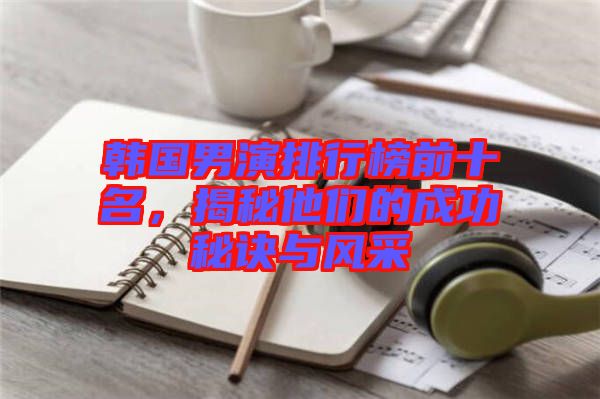 韓國男演排行榜前十名，揭秘他們的成功秘訣與風采