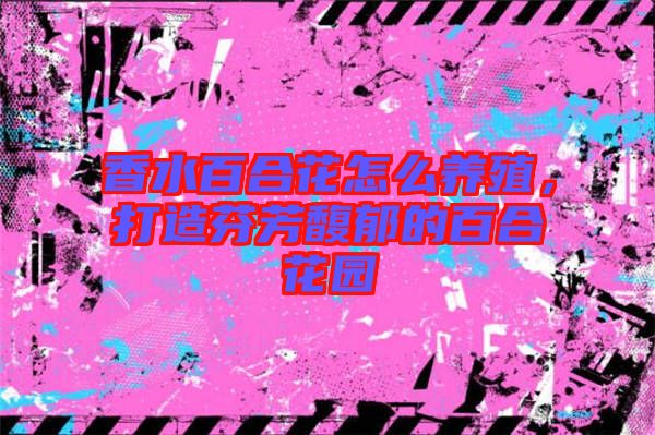 香水百合花怎么養(yǎng)殖，打造芬芳馥郁的百合花園