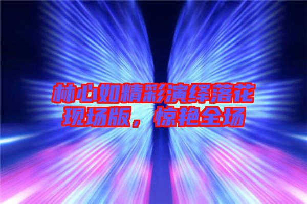 林心如精彩演繹落花現(xiàn)場版，驚艷全場