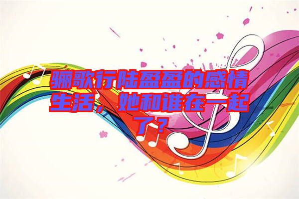 驪歌行陸盈盈的感情生活，她和誰在一起了？