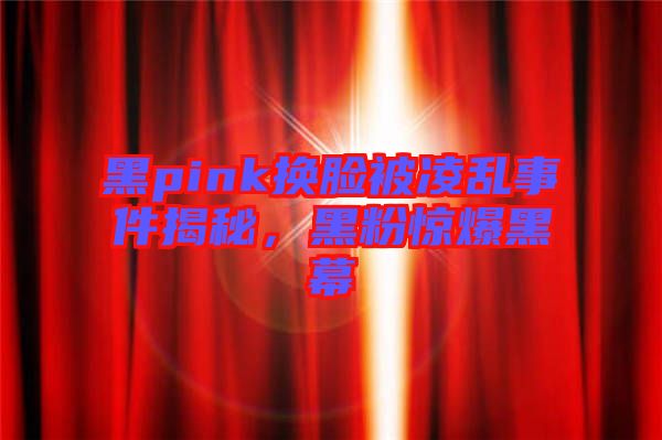 黑pink換臉被凌亂事件揭秘，黑粉驚爆黑幕