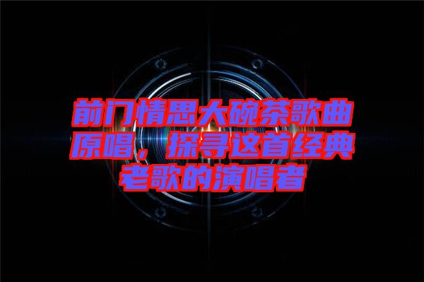 前門情思大碗茶歌曲原唱，探尋這首經(jīng)典老歌的演唱者