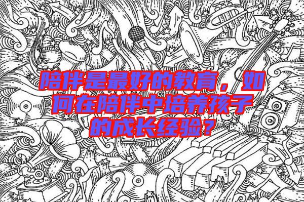 陪伴是最好的教育，如何在陪伴中培養(yǎng)孩子的成長經(jīng)驗？