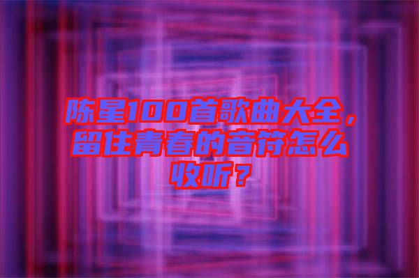 陳星100首歌曲大全，留住青春的音符怎么收聽？