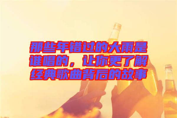 那些年錯過的大雨是誰唱的，讓你更了解經(jīng)典歌曲背后的故事