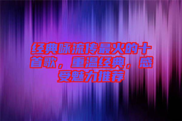 經(jīng)典詠流傳最火的十首歌，重溫經(jīng)典，感受魅力推薦
