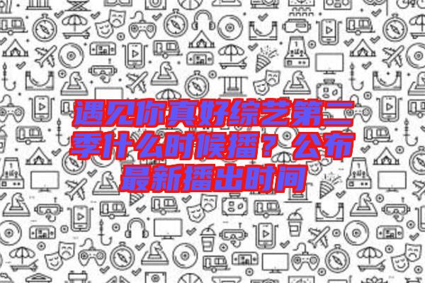 遇見你真好綜藝第二季什么時候播？公布最新播出時間