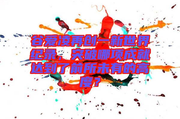 谷愛凌再創(chuàng)一新世界紀(jì)錄，突破哪項成就達(dá)到了前所未有的高度？