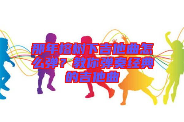 那年榕樹下吉他曲怎么彈？教你彈奏經(jīng)典的吉他曲