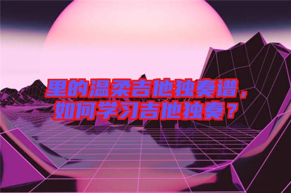 里的溫柔吉他獨(dú)奏譜，如何學(xué)習(xí)吉他獨(dú)奏？