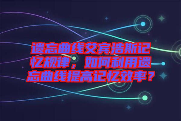 遺忘曲線艾賓浩斯記憶規(guī)律，如何利用遺忘曲線提高記憶效率？