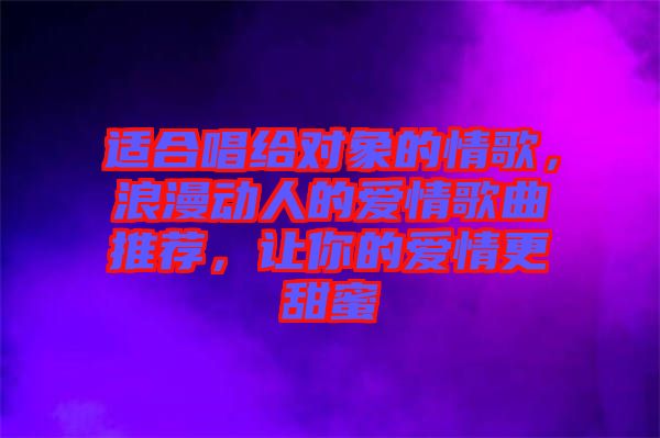 適合唱給對象的情歌，浪漫動人的愛情歌曲推薦，讓你的愛情更甜蜜