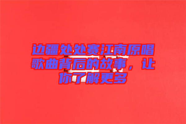 邊疆處處賽江南原唱歌曲背后的故事，讓你了解更多