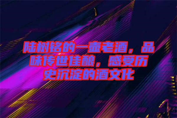 陸樹銘的一壺老酒，品味傳世佳釀，感受歷史沉淀的酒文化