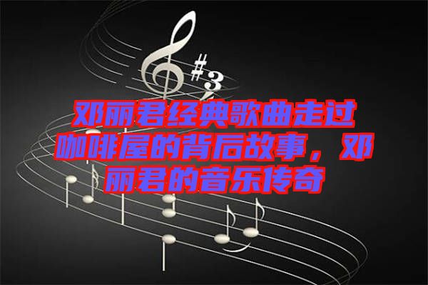 鄧麗君經(jīng)典歌曲走過(guò)咖啡屋的背后故事，鄧麗君的音樂(lè)傳奇