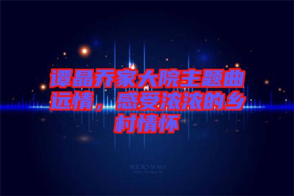 譚晶喬家大院主題曲遠(yuǎn)情，感受濃濃的鄉(xiāng)村情懷