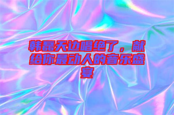 韓磊天邊唱絕了，獻(xiàn)給你最動(dòng)人的音樂盛宴