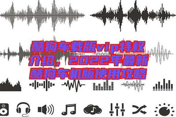 酷狗車載版vip特權(quán)介紹，2022年最新酷狗車機(jī)版使用攻略