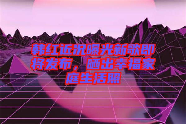 韓紅近況曝光新歌即將發(fā)布，曬出幸福家庭生活照