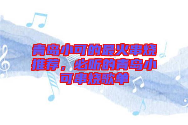 青島小可的最火串燒推薦，必聽的青島小可串燒歌單