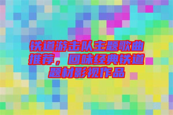 鐵道游擊隊(duì)主題歌曲推薦，回味經(jīng)典鐵道題材影視作品
