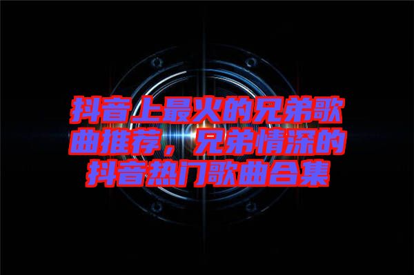 抖音上最火的兄弟歌曲推薦，兄弟情深的抖音熱門歌曲合集