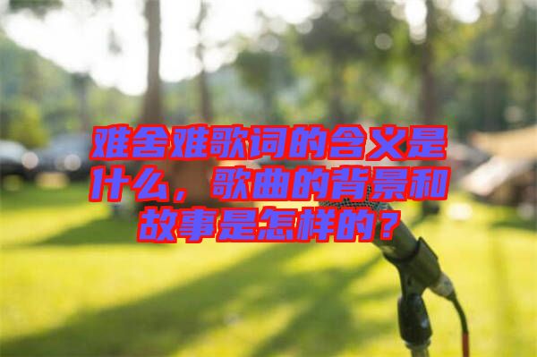 難舍難歌詞的含義是什么，歌曲的背景和故事是怎樣的？