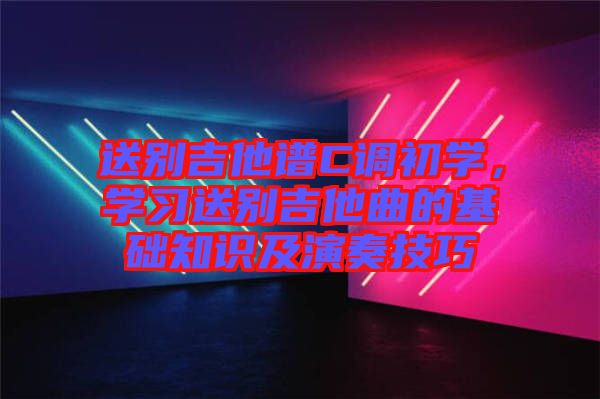送別吉他譜C調(diào)初學(xué)，學(xué)習(xí)送別吉他曲的基礎(chǔ)知識及演奏技巧