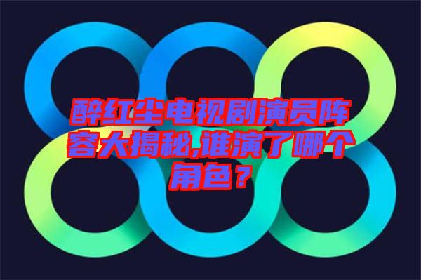 醉紅塵電視劇演員陣容大揭秘,誰演了哪個角色？