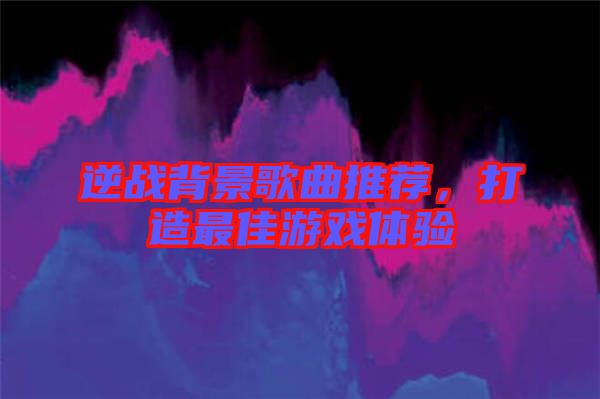 逆戰(zhàn)背景歌曲推薦，打造最佳游戲體驗(yàn)
