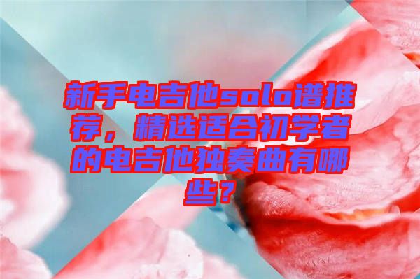 新手電吉他solo譜推薦，精選適合初學(xué)者的電吉他獨奏曲有哪些？