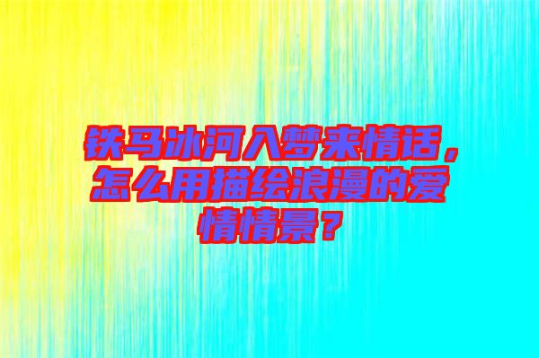 鐵馬冰河入夢來情話，怎么用描繪浪漫的愛情情景？