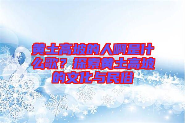 黃土高坡的人啊是什么歌？探索黃土高坡的文化與民俗