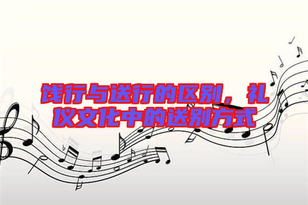 餞行與送行的區(qū)別，禮儀文化中的送別方式
