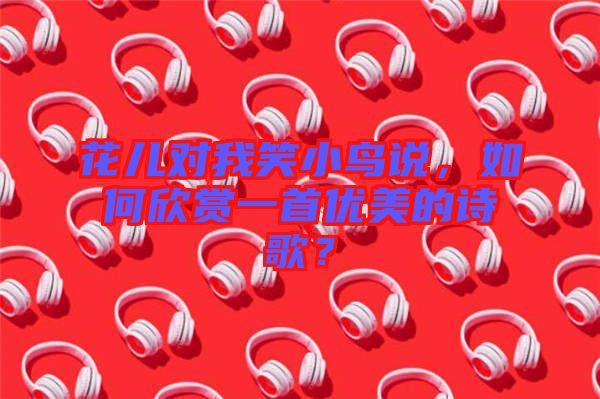 花兒對(duì)我笑小鳥說，如何欣賞一首優(yōu)美的詩(shī)歌？