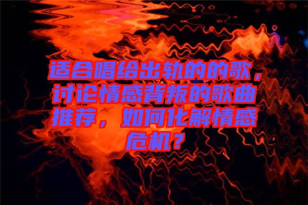 適合唱給出軌的的歌，討論情感背叛的歌曲推薦，如何化解情感危機？