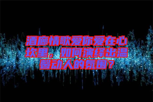 酒廊情歌愛(ài)你愛(ài)在心坎里，如何演繹出溫馨動(dòng)人的氛圍？