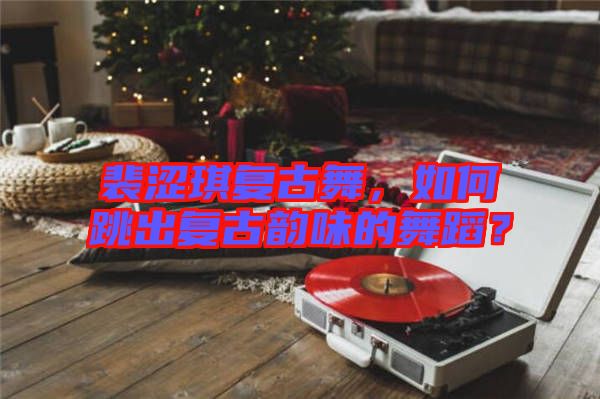 裴澀琪復(fù)古舞，如何跳出復(fù)古韻味的舞蹈？